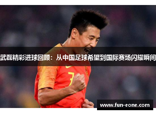 武磊精彩进球回顾：从中国足球希望到国际赛场闪耀瞬间